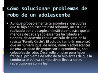 Cómo solucionar problemas de
robo de un adolescente
 Aunque probablemente te asombre si descubres
que tu hijo adolescente está robando, un estudio
realizado por el Josephson Institute muestra que al
menos 1 de cada 3 adolescentes ha robado en
tiendas, de acuerdo con un artículo de 2011 en la
revista "Family Circle". El estudio también encontró
que un número igual de niños, niñas y adolescentes
de una variedad de grupos socio económicos, son
culpables de robo. Desarrolla un plan para hacer
frente al problema de robo de tu hijo antes de que la
conducta se vuelva compulsiva o lleve a serias
repercusiones con la ley.
 