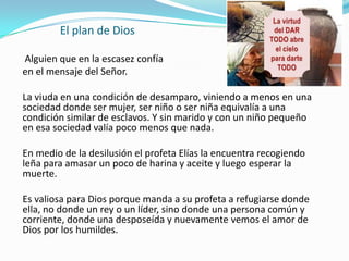 El plan de Dios

Alguien que en la escasez confía
en el mensaje del Señor.

La viuda en una condición de desamparo, viniendo a menos en una
sociedad donde ser mujer, ser niño o ser niña equivalía a una
condición similar de esclavos. Y sin marido y con un niño pequeño
en esa sociedad valía poco menos que nada.

En medio de la desilusión el profeta Elías la encuentra recogiendo
leña para amasar un poco de harina y aceite y luego esperar la
muerte.

Es valiosa para Dios porque manda a su profeta a refugiarse donde
ella, no donde un rey o un líder, sino donde una persona común y
corriente, donde una desposeída y nuevamente vemos el amor de
Dios por los humildes.
 