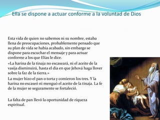 Ella se dispone a actuar conforme a la voluntad de Dios



Esta vida de quien no sabemos ni su nombre, estaba
llena de preocupaciones, probablemente pensado que
su plan de vida se había acabado, sin embargo se
dispone para escuchar el mensaje y para actuar
conforme a los que Elías le dice.
«La harina de la tinaja no escaseará, ni el aceite de la
vasija disminuirá, hasta el día en que Jehová haga llover
sobre la faz de la tierra.»
La mujer hizo el pan o torta y comieron los tres. Y la
harina no escaseó ni menguó el aceite de la tinaja. La fe
de la mujer se seguramente se fortaleció.

La falta de pan llevó la oportunidad de riqueza
espiritual.
 