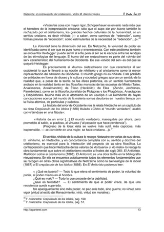 Nietzsche: el contraespíritu del cristianismo. Víctor M. Alarcón Viudes       A Parte Rei 29


               «Vistas las cosa con mayor rigor, Schopenhauer es en esto nada más que
el heredero de la interpretación cristiana: sólo que él supo dar por bueno también lo
rechazado por el cristianismo, los grandes hechos culturales de la humanidad, en un
sentido cristiano, es decir nihilista (— a saber, como caminos de “redención”, como
formas previas de “redención”, como estimulantes de la necesidad de “redención”…)».40

         La Voluntad tiene la dimensión del ser. En Nietzsche, la voluntad de poder es
identificada como el ser que es puro humo y evanescencia. Con este problema también
se encuentra Heidegger: puede sentir el ente pero el ser se le escapa entre las rendijas
de las etimologías del lenguaje. El humo del ser nietzscheano es parte del «olvido del
ser» característico del humanismo de Occidente. De ese «olvido del ser» es del que se
quejará Heidegger.
                Es precisamente el «humo» nietzscheano con que caracteriza al ser
occidental lo que le llevará a su noción de nihilismo y al cristianismo como la mayor
representación del nihilismo de Occidente. El mundo griego no es nihilista. Esta poblado
de entidades en forma de dioses y la cultura y sociedad griegas aportan un sentido de la
realidad que, a pesar de la teoría de las Ideas platónica, es un sentido fuertemente
anclado en la realidad tanto en las filosofías monistas de las escuelas de Mileto (Tales,
Anaxímenes, Anaximandro); de Éfeso (Heráclito); de Elea (Zenón, Jenófanes,
Parménides); como en la filosofía pluralista de Pitágoras y los Pitagóricos, Anaxágoras
y Empédocles. Mucho más en el atomismo de un Leucipo o un Demócrito de cuyas
concepciones acerca del mundo de la materia somos deudores en nuestro tiempo con
la física atómica, de partículas y cuántica.
                La historia del error de Occidente nos la relata Nietzsche en un capítulo de
su obra Crepúsculo de los ídolos (1888) titulado «Cómo el “mundo verdadero” acabó
convirtiéndose en una fábula»:

       «Historia de un error […] El mundo verdadero, inasequible por ahora, pero
prometido al sabio, al piadoso, al virtuoso (“al pecador que hace penitencia”).
               (Progreso de la Idea: ésta se vuelve más sutil, más capciosa, más
inaprensible, — se convierte en una mujer, se hace cristiana…)».41

               El sentido nihilista de la cultura lo recoge Nietzsche en varias de sus obras.
El nihilismo, en Nietzsche, y en concordancia completa con su sentido y doctrina del
cristianismo, es esencial para la intelección del proyecto de su obra filosófica. La
contraposición que hace Nietzsche de los valores de «lo bueno» y «lo malo» lo recoge la
obra fundamental que sobre el cristianismo escribe a finales del siglo XIX: El Anticristo.
Maldición sobre el cristianismo (1888). El Anticristo es una obra tardía en la bibliografía
nietzscheana. En ella se encuentra prácticamente todos los elementos fundamentales que
se recogen en otras obras significativas de Nietzsche como la Genealogía de la moral
(1887) o El crepúsculo de los ídolos (1888). En El Anticristo podemos leer:

        « ¿Qué es bueno? — Todo lo que eleva el sentimiento de poder, la voluntad de
poder, el poder mismo en el hombre.
        ¿Qué es malo? — Todo lo que procede de la debilidad.
        ¿Qué es felicidad? — El sentimiento de que el poder crece, de que una
resistencia queda superada.
        No apaciguamiento sino más poder; no paz ante todo, sino guerra; no virtud, sino
vigor (virtud al estilo del Renacimiento, virtù, virtud sin moralina).
40
     F. Nietzsche: Crepúsculo de los ídolos, pág. 100.
41
     F. Nietzsche: Crepúsculo de los ídolos, pág. 51.

http://aparterei.com                                                                      13
 