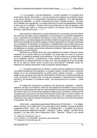 Nietzsche: el contraespíritu del cristianismo. Víctor M. Alarcón Viudes        A Parte Rei 29


        « […] el concepto —nos dice Nietzsche— “mundo verdadero”, el concepto de la
moral como esencia del mundo (— ¡los dos errores más malignos que existen!) volvían
a ser ahora, gracias a un escepticismo ladinamente inteligente, si no demostrables,
tampoco ya refutables…La razón, el derecho de la razón no llegan tan lejos… Se hacía
de la realidad una «apariencia»; y se había hecho de un mundo completamente mentido,
el de lo que es, la realidad… El éxito de Kant es meramente un éxito de teólogos: Kant
fue, lo mismo que Lutero, lo mismo que Leibniz, una rémora más en la honestidad
alemana, nada firme de suyo — —».51

        Este mundo de «apariencia» ya está presente en la concepción que tiene Platón
del mundo de las Ideas y que el cristianismo va a incorporar en su vertiente neoplatónica
junto a elementos de la tradición del Orfismo o de los cultos mistéricos o, incluso, de la
propia Gnosis. La psicosociología del sacerdote cristiano incorporará gran parte de estos
elementos culturales de la tradición griega y oriental injertándolos en el corpus doctrinario
que va gestando. El sacerdote, su psicología, va adaptándose a las concepciones que la
teología primitiva va desarrollando conforme las estructuras de poder de la Iglesia se van
consolidando en el plexo cultural de la civilización occidental. Hasta ahora, este proceso
ha seguido su curso histórico.
        Nietzsche es un filósofo de la vida y de la realidad de la materia. Para él el mundo
verdadero es el mundo dado por los sentidos. No existe algo así como el noumeno
kantiano. La realidad se presenta como fenómeno. Y el ser humano es un animal más que
se ha adaptado natural y culturalmente a toda realidad mundana. En este sentido
Nietzsche es un protoevolucionista; es más, es un claro anticipador de lo que en el siglo
XX se ha dado en llamar teoría evolutiva del conocimiento52 (Wuketits, Riedl, &).
Nietzsche se anticipa claramente a esta concepción epistemológica:

       « […] el cobrar-consciencia, el “espíritu”, es para nosotros cabalmente síntoma de
una relativa imperfección del organismo, un ensayar, tantear, cometer errores, un penoso
trabajo en el que innecesariamente se gasta mucha energía nerviosa. — nosotros
negamos que se pueda hacer algo de modo perfecto mientras se lo continúe haciendo de
modo consciente. El “espíritu puro” es una pura estupidez: si descontamos el sistema
nervioso y los sentidos, la “envoltura mortal”, nos equivocamos en la cuenta — ¡nada
más!...».53

        El cristianismo presupone la existencia del ultramundo (metafísico; teológico;
teofánico: de Dios en la Historia). Nada hay más alejado del verdadero mundo que ese
supramundo ultrasensible del que las cosas sensibles (mundo de la sensorialidad animal)
son meras copias. El mundo de los arquetipos cristianos que consiste en una taxonomía
conceptual que coloca en la conciencia del creyente incauto todo un mundo «onírico» de
agentes personales-espirituales dotados de entidad propia y de «realidad empírica» en
el sentido en que, para el creyente fundamental, es tan real como el mundo de las piedras
o las plantas, sino más:

       «Ni la moral —argumenta agudamente Nietzsche en El Anticristo — ni la religión
tienen contacto, en el cristianismo, con punto alguno de la realidad. Causas puramente
imaginarias (“Dios”, “alma”, “yo”, “espíritu”, “la voluntad libre” — o también “la no libre”);
efectos puramente imaginarios (”pecado”, “redención”, “gracia”, “castigo”, “remisión de los
pecados”). Un trato entre seres imaginarios (“Dios”, “espíritus”. “almas”); una ciencia
51
   F. Nietzsche: El Anticristo, pág. 35.
52
   Cf. H Lorenz y F. M. Wuketits: La evolución del pensamiento.
53
   F. Nietzsche: El Anticristo, pág. 39.

http://aparterei.com                                                                       16
 