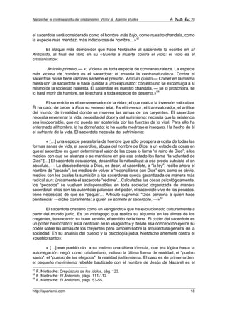Nietzsche: el contraespíritu del cristianismo. Víctor M. Alarcón Viudes       A Parte Rei 29


el sacerdote será considerado como el hombre más bajo, como nuestro chandala, como
la especie más mendaz, más indecorosa de hombre…»57

        El ataque más demoledor que hace Nietzsche al sacerdote lo escribe en El
Anticristo, al final del libro en su «Guerra a muerte contra el vicio: el vicio es el
cristianismo»:

        Artículo primero.— «: Viciosa es toda especie de contranaturaleza. La especie
más viciosa de hombre es el sacerdote: el enseña la contranaturaleza. Contra el
sacerdote no se tiene razones se tiene el presidio. Artículo quinto.— Comer en la misma
mesa con un sacerdote le hace quedar a uno expulsado: con ello uno se excomulga a sí
mismo de la sociedad honesta. El sacerdote es nuestro chandala, — se lo proscribirá, se
lo hará morir de hambre, se lo echará a toda especie de desierto.»58

        El sacerdote es el «envenenador de la vida»; el que realiza la inversión valorativa.
Él ha dado de beber a Eros su veneno letal. Es el inversor, el transvalorador; el artífice
del mundo de irrealidad donde se mueven las almas de los creyentes. El sacerdote
necesita envenenar la vida; necesita del dolor y del sufrimiento; necesita que la existencia
sea insoportable, que no pueda ser sostenida por las fuerzas de lo vital. Para ello ha
enfermado al hombre, lo ha domeñado; lo ha vuelto medroso e inseguro. Ha hecho de él
el sufriente de la vida. El sacerdote necesita del sufrimiento:

        « […] una especie parasitaria de hombre que sólo prospera a costa de todas las
formas sanas de vida, el sacerdote, abusa del nombre de Dios: a un estado de cosas en
que el sacerdote es quien determina el valor de las cosas lo llama “el reino de Dios”; a los
medios con que se alcanza o se mantiene en pie ese estado los llama “la voluntad de
Dios” […] El sacerdote desvaloriza, desantifica la naturaleza: a ese precio subsiste él en
absoluto. — La desobediencia a Dios, es decir, al sacerdote, a “la ley”, recibe ahora el
nombre de “pecado”; los medios de volver a “reconciliarse con Dios” son, como es obvio,
medios con los cuales la sumisión a los sacerdotes queda garantizada de manera más
radical aun: únicamente el sacerdote “redime”…Calculadas las cosas psicológicamente,
los “pecados” se vuelven indispensables en toda sociedad organizada de manera
sacerdotal: ellos son las auténticas palancas del poder, el sacerdote vive de los pecados,
tiene necesidad de que se “peque”… Artículo supremo: “Dios perdona a quien hace
penitencia” —dicho claramente: a quien se somete al sacerdote. —»59

        El sacerdote cristiano como un «engendro» que ha evolucionado culturalmente a
partir del mundo judío. Es un mistagogo que realiza su alquimia en las almas de los
creyentes, trastocando su buen sentido, el sentido de la tierra. El poder del sacerdote es
un poder hierocrático; está centrado en lo «sagrado» y desde esa concepción ejerce su
poder sobre las almas de los creyentes pero también sobre la arquitectura general de la
sociedad. En su análisis del pueblo y la psicología judía, Nietzsche arremete contra el
«pueblo santo»:

        « […] ese pueblo dio a su instinto una última fórmula, que era lógica hasta la
autonegación: negó, como cristianismo, incluso la última forma de realidad, el “pueblo
santo”, el “pueblo de los elegidos”, la realidad judía misma. El caso es de primer orden:
el pequeño movimiento rebelde bautizado con el nombre de Jesús de Nazaret es el
57
   F. Nietzsche: Crepúsculo de los ídolos, pág. 123.
58
   F. Nietzsche: El Anticristo, págs. 111-112.
59
   F. Nietzsche: El Anticristo, págs. 53-55.

http://aparterei.com                                                                     18
 