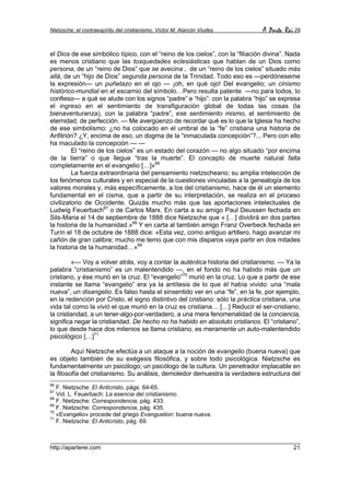 Nietzsche: el contraespíritu del cristianismo. Víctor M. Alarcón Viudes        A Parte Rei 29


el Dios de ese simbólico típico, con el “reino de los cielos”, con la “filiación divina”. Nada
es menos cristiano que las tosquedades eclesiásticas que hablan de un Dios como
persona, de un “reino de Dios” que se avecina , de un “reino de los cielos” situado más
allá, de un “hijo de Dios” segunda persona de la Trinidad. Todo eso es —perdóneseme
la expresión— un puñetazo en el ojo — ¡oh, en qué ojo! Del evangelio; un cinismo
histórico-mundial en el escarnio del símbolo…Pero resulta patente —no para todos, lo
confieso— a qué se alude con los signos “padre” e “hijo”: con la palabra “hijo” se expresa
el ingreso en el sentimiento de transfiguración global de todas las cosas (la
bienaventuranza), con la palabra “padre”, ese sentimiento mismo, el sentimiento de
eternidad, de perfección. — Me avergüenzo de recordar qué es lo que la Iglesia ha hecho
de ese simbolismo: ¿no ha colocado en el umbral de la “fe” cristiana una historia de
Anfitrión? ¿Y, encima de eso, un dogma de la “inmaculada concepción”?... Pero con ello
ha maculado la concepción — —
         El “reino de los cielos” es un estado del corazón — no algo situado “por encima
de la tierra” o que llegue “tras la muerte”. El concepto de muerte natural falta
completamente en el evangelio […]»66
         La fuerza extraordinaria del pensamiento nietzscheano; su amplia intelección de
los fenómenos culturales y en especial de la cuestiones vinculadas a la genealogía de los
valores morales y, más específicamente, a los del cristianismo, hace de él un elemento
fundamental en el cisma, que a partir de su interpretación, se realiza en el proceso
civilizatorio de Occidente. Quizás mucho más que las aportaciones intelectuales de
Ludwig Feuerbach67 o de Carlos Marx. En carta a su amigo Paul Deussen fechada en
Sils-Maria el 14 de septiembre de 1888 dice Nietzsche que « […] dividirá en dos partes
la historia de la humanidad.»68 Y en carta al también amigo Franz Overbeck fechada en
Turín el 18 de octubre de 1888 dice: «Esta vez, como antiguo artillero, hago avanzar mi
cañón de gran calibre; mucho me temo que con mis disparos vaya partir en dos mitades
la historia de la humanidad…»69

         «— Voy a volver atrás, voy a contar la auténtica historia del cristianismo. — Ya la
palabra “cristianismo” es un malentendido —, en el fondo no ha habido más que un
cristiano, y ése murió en la cruz. El “evangelio”70 murió en la cruz. Lo que a partir de ese
instante se llama “evangelio” era ya la antítesis de lo que él había vivido: una “mala
nueva”, un disangelio. Es falso hasta el sinsentido ver en una “fe”, en la fe, por ejemplo,
en la redención por Cristo, el signo distintivo del cristiano: sólo la práctica cristiana, una
vida tal como la vivió el que murió en la cruz es cristiana… […] Reducir el ser-cristiano,
la cristiandad, a un tener-algo-por-verdadero, a una mera fenomenalidad de la conciencia,
significa negar la cristiandad. De hecho no ha habido en absoluto cristianos. El “cristiano”,
lo que desde hace dos milenios se llama cristiano, es meramente un auto-malentendido
psicológico […]71

         Aquí Nietzsche efectúa a un ataque a la noción de evangelio (buena nueva) que
es objeto también de su exégesis filosófica, y sobre todo psicológica. Nietzsche es
fundamentalmente un psicólogo; un psicólogo de la cultura. Un penetrador implacable en
la filosofía del cristianismo. Su análisis, demoledor demuestra la verdadera estructura del
66
   F. Nietzsche: El Anticristo, págs. 64-65.
67
   Vid. L. Feuerbach: La esencia del cristianismo.
68
   F. Nietzsche: Correspondencia, pág. 433.
69
   F. Nietzsche: Correspondencia, pág. 435.
70
   «Evangelio» procede del griego Evanguelion: buena nueva.
71
   F. Nietzsche: El Anticristo, pág. 69.



http://aparterei.com                                                                       21
 
