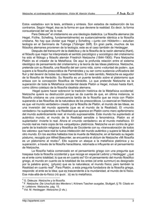 Nietzsche: el contraespíritu del cristianismo. Víctor M. Alarcón Viudes         A Parte Rei 29


Estos «estados» son la tesis, antítesis y síntesis. Son estados de reabsorción de los
contrarios. Según Hegel, ésa es la forma en que deviene la realidad. Es decir, la forma
consustancial del ser de lo real.
         Para Deleuze4 el cristianismo es una ideología dialéctica. La filosofía alemana (de
Hegel, Ficthe, Schelling, fundamentalmente) es sustancialmente idéntica a la filosofía
cristiana. No hay que olvidar que Hegel y Schelling —junto con Hölderlin— estudian
teología en el Seminario de Tubinga (Tübinger Stift). En gran parte, muchos de los
filósofos alemanes provienen de la teología; este es el caso también de Heidegger.
         Después del transcurrir de la dialéctica y de la filosofía de la razón alemana (Kant),
el filósofo que mejor ha interpretado el sentido psicológico y sociológico del cristianismo
ha sido el filólogo y filósofo alemán Friedrich Nietzsche (1844-1900). Para Nietzsche
Platón es el creador de la Metafísica. De aquí la profunda relación entre el sistema
ideológico de pensamiento del cristianismo y la teoría de las Ideas platónica. Nietzsche,
pretende con su filosofía, una filosofía del ser como vida, como «voluntad de poder», que
supere a la filosofía presocrática de Parménides y su ser como sustancia unificadora del
fluir y del devenir de todas las cosas heraclitiano. En este sentido, Nietzsche es seguidor
de la filosofía de Heráclito. Su filosofía es un puente tendido sobre el platonismo que
enlaza con la concepción filosófica de Heráclito. Lo que pretende Nietzsche es la
superación de toda la Metafísica occidental desde Platón a Hegel, incluso hasta Kant,
como último coletazo de la filosofía idealista alemana.
          Hegel quiere hacer sobrevivir la tradición histórica de la Metafísica occidental;
Nietzsche quiere su destrucción porque se da cuenta de que, en última instancia, la
filosofía cristiana es una consecuencia tardía de la filosofía que se inicia con Platón
superando a las filosofías de la naturaleza de los presocráticos. Lo esencial en Nietzsche
es que «el mundo verdadero» creado por la filosofía de Platón, el mundo de las Ideas, es
una inversión del mundo aparente (que es el mundo de la Realidad). El «mundo
verdadero» ha suplantado a la Realidad que aparece en Platón como mero epifenómeno
del mundo auténticamente real: el mundo suprasensible. Este mundo ha suplantado al
auténtico mundo; el mundo de la Realidad sensible o fenoménica. Platón es el
suplantador: invierte lo real. Ahora el «mundo verdadero» es el mundo metafísico. El
mundo real es mera copia de los «arquetipos» platónicos. Nietzsche va en contra de gran
parte de la tradición religiosa y filosófica de Occidente con su «transvaloración de todos
los valores» que hace real la nueva intelección del mundo auténtico y supera la fábula del
otro mundo. En los escritos hallados tras la muerte de Nietzsche; en el llamado su legado
póstumo, recogido por Alfred Baeumler, se encuentra el dictum de Nietzsche «Mi filosofía
es un platonismo al revés»5. Ello supone un ataque a la metafísica platónica y su
superación, a través de la filosofía heraclitiana, retomada e influyente en el pensamiento
de Nietzsche.
         La filosofía había comenzado en el pensamiento griego con una pregunta que
traspasa toda la filosofía occidental y que recoge en especial Leibniz y Heidegger: ¿qué
es el ente como totalidad, lo que es en cuanto es? En el pensamiento del mundo filosófico
griego, el mundo en cuanto es la totalidad de los entes (el ente summun) es designado
por la palabra φύσις (physis) que es la naturaleza; el mundo físico; pero también la
Realidad en cuanto real6. Para Platón, a esta pregunta fundadora de la filosofía griega,
responde: el ente es la Idea; que es trascendente a la mundanidad, al mundo de lo físico.
Ese más-allá-de-lo-físico (τά φυσι ά) es lo metafísico.
4
  G. Deleuze: Nietzsche y la filosofía.
5
  F. Nietzsche: Die Unschuld des Werdens I, Kröners Taschen ausgabe, Stuttgart, § 79. Citado en
H. Lefebvre: Nietzsche, pág. 15.
6
  Vid. M. Heidegger: Nietzsche (2 vls.).



http://aparterei.com                                                                         3
 