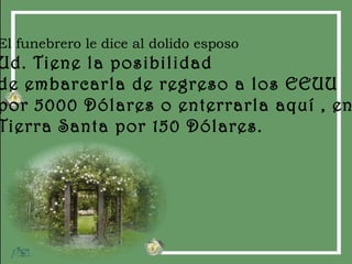 El funebrero le dice al dolido esposo Ud. Tiene la posibilidad  de embarcarla de regreso a los EEUU por 5000 Dólares o enterrarla aquí , en Tierra Santa por 150 Dólares. 