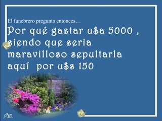 El funebrero pregunta entonces… Por qué gastar u$a 5000 ,  siendo que seria  maravilloso sepultarla  aquí  por u$s 150 