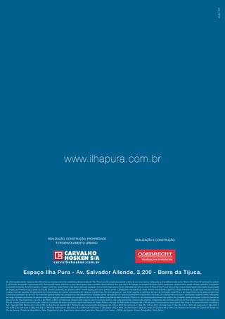 www.ilhapura.com.br 
Realização, Construção, Propriedade Realização e Construção: 
e Desenvolvimento Urbano: 
Espaço Ilha Pura - Av. Salvador Allende, 3.200 - Barra da Tijuca. 
As informações deste material são referentes ao empreendimento imobiliário denominado de “Ilha Pura”, que foi projetado visando a ideia de um novo bairro, razão pela qual é referenciado como “Bairro Ilha Pura”. É totalmente vedada 
a utilização, divulgação, reprodução e/ou distribuição deste material ou das informações nele contidas para quaisquer fins que não a divulgação do empreendimento pelos corretores credenciados, sendo sempre vedada a divulgação 
parcial do conteúdo. As informações e imagens contidas neste folheto não fazem parte de qualquer instrumento legal, podendo ser alteradas sem prévio aviso. O Parque Ilha Pura é área pública e sua implantação está sujeita à aprovação 
de órgãos da Prefeitura da Cidade do Rio de Janeiro, podendo, seu projeto, sofrer modificações, sem aviso prévio, sendo o paisagismo representado neste folheto meramente sugestivo e hoje inexistente. Os serviços inclusos na taxa 
condominial são aqueles obrigatoriamente implantados, de custeio compulsório de todos os condôminos. Os serviços pay per use estão sujeitos à cobrança de taxa de utilização específica, a ser paga diretamente pelo condômino/ 
usuário ao prestador do serviço. Os materiais apresentados nas perspectivas são referenciais e poderão sofrer variação de cor, textura, acabamento, tamanho e formato. Os projetos de estrutura e instalações poderão sofrer alterações 
ao longo do desenvolvimento do projeto executivo, seja por necessidade e/ou exigências técnicas ou de determinações da Administração Pública ou de concessionária de serviço público. As unidades serão entregues conforme memorial 
descritivo. As Vias Expressas, a Linha 4 do Metrô, o BRT, o Sistema de Despoluição Lagunar, assim como as demais vias e equipamentos urbanos são projetos integrantes das políticas públicas do Município e o Governo do Estado do 
Rio de Janeiro, sendo sua construção e efetiva instalação de total e exclusiva responsabilidade do Poder Público. As lojas do Mall serão entregues até o fim de 2017. Incorporadora responsável: Ilha Pura 01 Empreendimento Imobiliário 
S.A.: Avenida Olof Palme, s/nº, Lote 2, PAL 30.613, Rio de Janeiro (RJ). Memoriais de Incorporação registrados sob o R-3 e AV-6 da matrícula nº 384.067, o R-3 e AV-7 da matrícula nº 384.183, o R-3 e AV-6 da matrícula nº 384.066, o 
R-3 e AV-9 da matrícula nº 384.070, o R-3 e AV-6 da matrícula nº 384.075, o R-3 e AV-6 da matrícula nº 384.074 e o R-3 e AV-6 da matrícula nº 384.190, todas do Cartório de 9º Ofício de Registro de Imóveis da Capital do Estado do 
Rio de Janeiro. Projeto de Arquitetura: Raiar Engenharia Ltda. Engenheiro responsável pela obra: Mauricio Cruz Lopes – CREA: 0511374321. Ensaio Fotográfico: Fábio Seixo. 
