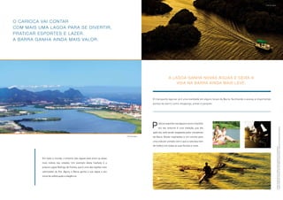 As fotos da lagoa são mera referência para localização do empreendimento. 
Imagens meramente ilustrativas. Ver informações complementares e relevantes na parte final deste material. 
O carioca vai contar 
com mais uma Lagoa para se divertir, 
praticar esportes e lazer. 
A Barra ganha ainda mais valor. 
Em todo o mundo, o entorno das lagoas está entre as áreas 
mais nobres das cidades. Um exemplo desta tradição é a 
própria Lagoa Rodrigo de Freitas, que é uma das regiões mais 
valorizadas do Rio. Agora, a Barra ganha a sua lagoa e seu 
ícone de sofisticação e elegância. 
A lagoa ganha novas águas e deixa a 
vida na Barra ainda mais leve. 
O transporte lagunar já é uma realidade em alguns locais da Barra, facilitando o acesso a importantes 
pontos do bairro como shoppings, praias e parques. 
raticar esportes nas lagoas e reunir a família 
em seu entorno é uma tradição, que dia 
)P 
após dia, está sendo resgatada pelos moradores 
da Barra. Novas inspirações e um convite para 
uma vida em contato com o que a natureza tem 
de melhor, em todas as suas formas e cores. 
Foto da lagoa 
Foto da lagoa 
 