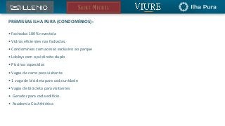 PREMISSAS ILHA PURA (CONDOMÍNIOS):
• Fachadas 100% revestida
• Vidros eficientes nas fachadas.
• Condomínios com acesso exclusivo ao parque
• Lobbys com o pé direito duplo
• Piscinas aquecidas
• Vagas de carro para visitante
• 1 vaga de bicicleta para cada unidade
• Vagas de bicicleta para visitantes
• Gerador para cada edifício
• Academia Cia Athlética
 