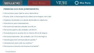 PREMISSAS ILHA PURA (APARTAMENTO):
• Infra estrutura para Split na sala e dormitórios
• Piscina, deck e churrasqueira da cobertura entregues sem custo
• Depósitos localizados no subsolo destinados às coberturas
• Área técnica para condensadores
• Portas de entrada das unidades com 90 cm
• Portas dos quartos das unidades com 80 cm
• Circulação para os quartos de no mínimo 95 cm de largura
• Portas dos banheiros das unidades com 70 cm de largura
• Varanda gourmet com bancada em granito *
• Infraestrutura para coifa nas cozinhas *
• Portas para a varanda sem travessa horizontal*
* Exceto Millenio
 