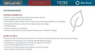 EFICIÊNCIA ENERGÉTICA
• Sistema de iluminação eficiente para as áreas comuns
• Recarregadores para carros elétricos.
• Infraestrutura para sistema solar de aquecimento de água (Millenio já instalado)
• Elevadores eficientes com sistema regenerativo de energia.
• Telhado Verde.
• Vidros eficientes nas fachadas.
• Sistema setorizado de pressurização de água, que economiza energia.
GESTÃO DA ÁGUA
• Reuso da água proveniente de chuveiros e lavatórios para abastecimentos das caixas de descarga.
• Hidrômetros individuais com medição individualizada de água.
• Dispositivos economizadores de vazão de água nas torneiras.
• Caixas de descarga duplo acionamento.
• Torneira com fechamentos automáticos nas áreas comuns.
• Reuso de água pluvial para irrigação.
SUSTENTABILIDADE:
 