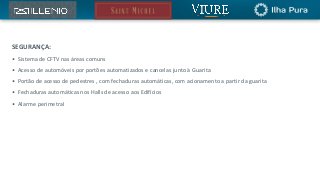SEGURANÇA:
• Sistema de CFTV nas áreas comuns
• Acesso de automóveis por portões automatizados e cancelas junto à Guarita
• Portão de acesso de pedestres , com fechaduras automáticas, com acionamento a partir da guarita
• Fechaduras automáticas nos Halls de acesso aos Edifícios
• Alarme perimetral
 