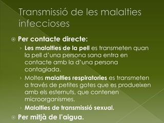  Per contacte directe:
› Les malalties de la pell es transmeten quan
la pell d’una persona sana entra en
contacte amb la d’una persona
contagiada.
› Moltes malalties respiratories es transmeten
a través de petites gotes que es produeixen
amb els esternuts, que contenen
microorganismes.
› Malalties de transmissió sexual.
 Per mitjà de l’aigua.
 