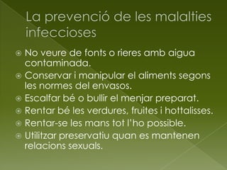  No veure de fonts o rieres amb aigua
contaminada.
 Conservar i manipular el aliments segons
les normes del envasos.
 Escalfar bé o bullir el menjar preparat.
 Rentar bé les verdures, fruites i hottalisses.
 Rentar-se les mans tot l’ho possible.
 Utilitzar preservatiu quan es mantenen
relacions sexuals.
 