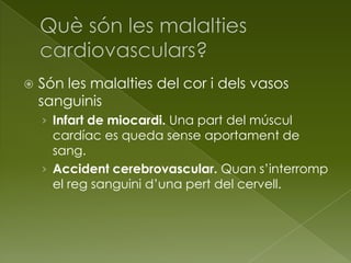  Són les malalties del cor i dels vasos
sanguinis
› Infart de miocardi. Una part del múscul
cardíac es queda sense aportament de
sang.
› Accident cerebrovascular. Quan s’interromp
el reg sanguini d’una pert del cervell.
 