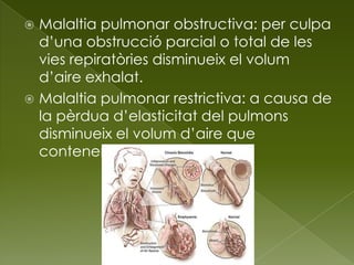  Malaltia pulmonar obstructiva: per culpa
d’una obstrucció parcial o total de les
vies repiratòries disminueix el volum
d’aire exhalat.
 Malaltia pulmonar restrictiva: a causa de
la pèrdua d’elasticitat del pulmons
disminueix el volum d’aire que
contenen.
 