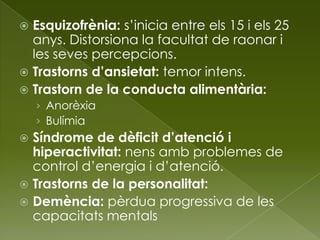  Esquizofrènia: s’inicia entre els 15 i els 25
anys. Distorsiona la facultat de raonar i
les seves percepcions.
 Trastorns d’ansietat: temor intens.
 Trastorn de la conducta alimentària:
› Anorèxia
› Bulímia
 Síndrome de dèficit d’atenció i
hiperactivitat: nens amb problemes de
control d’energia i d’atenció.
 Trastorns de la personalitat:
 Demència: pèrdua progressiva de les
capacitats mentals
 