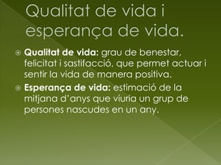  Qualitat de vida: grau de benestar,
felicitat i sastifacció, que permet actuar i
sentir la vida de manera positiva.
 Esperança de vida: estimació de la
mitjana d’anys que viuria un grup de
persones nascudes en un any.
 