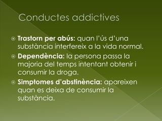  Trastorn per abús: quan l’ús d’una
substància interfereix a la vida normal.
 Dependència: la persona passa la
majoria del temps intentant obtenir i
consumir la droga.
 Simptomes d’abstinència: apareixen
quan es deixa de consumir la
substància.
 