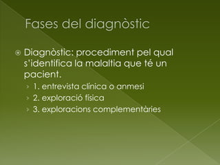  Diagnòstic: procediment pel qual
s’identifica la malaltia que té un
pacient.
› 1. entrevista clínica o anmesi
› 2. exploració física
› 3. exploracions complementàries
 