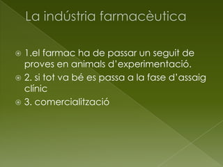  1.el farmac ha de passar un seguit de
proves en animals d’experimentació.
 2. si tot va bé es passa a la fase d’assaig
clínic
 3. comercialització
 