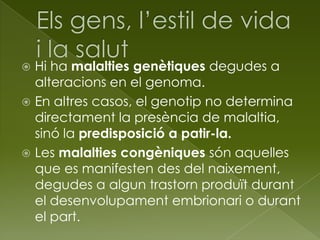  Hi ha malalties genètiques degudes a
alteracions en el genoma.
 En altres casos, el genotip no determina
directament la presència de malaltia,
sinó la predisposició a patir-la.
 Les malalties congèniques són aquelles
que es manifesten des del naixement,
degudes a algun trastorn produït durant
el desenvolupament embrionari o durant
el part.
 