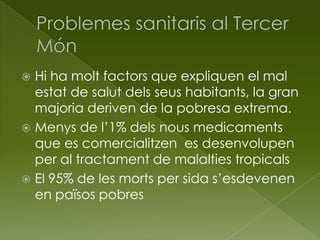  Hi ha molt factors que expliquen el mal
estat de salut dels seus habitants, la gran
majoria deriven de la pobresa extrema.
 Menys de l’1% dels nous medicaments
que es comercialitzen es desenvolupen
per al tractament de malalties tropicals
 El 95% de les morts per sida s’esdevenen
en països pobres
 