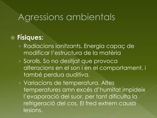  Físiques:
› Radiacions ionitzants. Energia capaç de
modificar l’estructura de la matèria
› Sorolls. So no desitjat que provoca
alteracions en el son i en el comportament, i
també perdua auditiva.
› Variacions de temperatura. Altes
temperatures amn excés d’humitat impideix
l’evaporació del suor, per tant dificulta la
refrigeració del cos. El fred extrem causa
lesions.
 