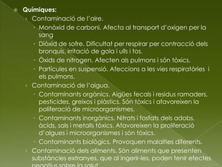  Químiques:
› Contaminació de l’aire.
 Monòxid de carboni. Afecta al transport d’oxigen per la
sang
 Diòxid de sofre. Dificultat per respirar per contracció dels
bronquis, irritació de gola i ulls i tos.
 Òxids de nitrogen. Afecten als pulmons i són tòxics.
 Partícules en suspensió. Afeccions a les vies respiratòries i
els pulmons.
› Contaminació de l’aigua.
 Contaminants orgànics. Aigües fecals i residus ramaders,
pesticides, greixos i plàstics. Són tòxics i afavoreixen la
poliferació de microorganismes.
 Contaminants inorgànics. Nitrats i fosfats dels adobs,
àcids, sals i metalls tòxics. Afavoreixen la proliferació
d’algues i microorganismes i són tòxics.
 Contaminants biològics. Provoquen malalties diferents.
› Contaminació dels aliments. Són aliments que presenten
substàncies extranyes, que al ingerir-les, poden tenir efectes
 