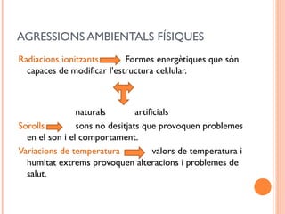 AGRESSIONS AMBIENTALS FÍSIQUES
Radiacions ionitzants Formes energètiques que són
capaces de modificar l’estructura cel.lular.
naturals artificials
Sorolls sons no desitjats que provoquen problemes
en el son i el comportament.
Variacions de temperatura valors de temperatura i
humitat extrems provoquen alteracions i problemes de
salut.
 