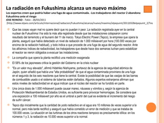  Que las cosas vayan mal no quiere decir que no puedan ir peor. La radiación registrada ayer en la central
nuclear de Fukushima I ha sido la más alta registrada desde que las instalaciones colapsaron como
resultado del terremoto y el tsunami del 11 de marzo. Tokyo Electric Power (Tepco), la empresa que opera la
planta, aseguró que había detectado un nivel de radiación de 1.000 milisievert por hora (100.000 veces por
encima de la radiación habitual), y todo indica a que procede de una fuga de agua del segundo reactor. Ante
los altísimos índices de radiactividad, los trabajadores que desde hace dos semanas luchan para estabilizar
el reactor se vieron obligados a evacuar las instalaciones.
 La compañía que opera la planta rectificó una medición exagerada
 El 58% de los japoneses critica la gestión del Gobierno en la crisis nuclear
 "Es un valor muy elevado", afirmó Hidehiko Nishiyama, portavoz de la agencia de seguridad atómica de
Japón, quien añadió que había una "alta probabilidad" de que el agua contaminada proviniera de una fuga
en el segundo de los seis reactores que tiene la central. Existe la posibilidad de que las vasijas de las barras
de combustible usado o el sistema de tuberías estén dañados. Algunos expertos extranjeros afirman que
estos niveles de radiactividad en el agua indican que el núcleo del reactor se ha fundido en parte.
 Una única dosis de 1.000 milisievert puede causar mareo, náuseas y vómitos y, según la agencia de
Protección Medioambiental de Estados Unidos, es suficiente para provocar hemorragias. Se considera que
una exposición a 100 milisievert por año es el umbral a partir del cual es evidente el incremento del riesgo
de sufrir cáncer.
 Tepco dijo inicialmente que la cantidad de yodo radiactivo en el agua era 10 millones de veces superior a la
normal, pero más tarde rectificó y aseguró que había cometido un error de medición y que se trataba de
100.000 veces. La situación en las turbinas de los otros reactores tampoco es precisamente idílica: en los
números 1 y 3, la radiación es 10.000 veces superior a la normal.
La radiación en Fukushima alcanza un nuevo máximo
Los expertos creen que podría haber una fuga de agua contaminada. -Los trabajadores del reactor 2 abandona
Fukushima ante el riesgo
JOSE REINOSO - Tokio - 28/03/2011
(http://www.elpais.com/articulo/internacional/radiacion/Fukushima/alcanza/nuevo/maximo/elpepuint/20110328elpepuint_2/Tes
 