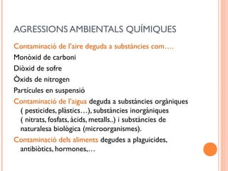 AGRESSIONS AMBIENTALS QUÍMIQUES
Contaminació de l’aire deguda a substàncies com….
Monòxid de carboni
Diòxid de sofre
Òxids de nitrogen
Partícules en suspensió
Contaminació de l’aigua deguda a substàncies orgàniques
( pesticides, plàstics…), substàncies inorgàniques
( nitrats, fosfats, àcids, metalls..) i substàncies de
naturalesa biològica (microorganismes).
Contaminació dels aliments degudes a plaguicides,
antibiòtics, hormones,…
 