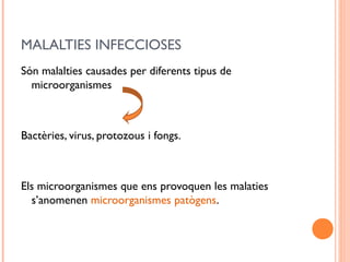 MALALTIES INFECCIOSES
Són malalties causades per diferents tipus de
microorganismes
Bactèries, virus, protozous i fongs.
Els microorganismes que ens provoquen les malaties
s’anomenen microorganismes patògens.
 