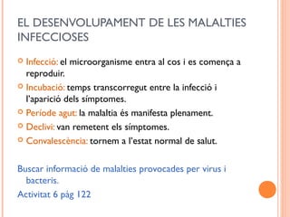 EL DESENVOLUPAMENT DE LES MALALTIES
INFECCIOSES
 Infecció: el microorganisme entra al cos i es comença a
reproduir.
 Incubació: temps transcorregut entre la infecció i
l’aparició dels símptomes.
 Període agut: la malaltia és manifesta plenament.
 Declivi: van remetent els símptomes.
 Convalescència: tornem a l’estat normal de salut.
Buscar informació de malalties provocades per virus i
bacteris.
Activitat 6 pàg 122
 