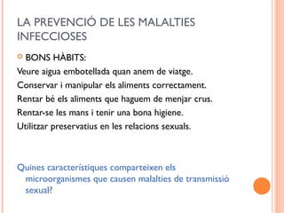 LA PREVENCIÓ DE LES MALALTIES
INFECCIOSES
 BONS HÀBITS:
Veure aigua embotellada quan anem de viatge.
Conservar i manipular els aliments correctament.
Rentar bé els aliments que haguem de menjar crus.
Rentar-se les mans i tenir una bona higiene.
Utilitzar preservatius en les relacions sexuals.
Quines característiques comparteixen els
microorganismes que causen malalties de transmissió
sexual?
 