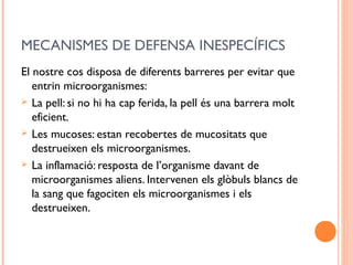 MECANISMES DE DEFENSA INESPECÍFICS
El nostre cos disposa de diferents barreres per evitar que
entrin microorganismes:
 La pell: si no hi ha cap ferida, la pell és una barrera molt
eficient.
 Les mucoses: estan recobertes de mucositats que
destrueixen els microorganismes.
 La inflamació: resposta de l’organisme davant de
microorganismes aliens. Intervenen els glòbuls blancs de
la sang que fagociten els microorganismes i els
destrueixen.
 