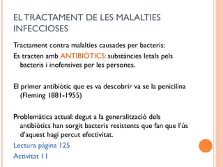 EL TRACTAMENT DE LES MALALTIES
INFECCIOSES
Tractament contra malalties causades per bacteris:
Es tracten amb ANTIBIÒTICS: substàncies letals pels
bacteris i inofensives per les persones.
El primer antibiòtic que es va descobrir va se la penicilina
(Fleming 1881-1955)
Problemàtica actual: degut a la generalització dels
antibiòtics han sorgit bacteris resistents que fan que l’ús
d’aquest hagi percut efectivitat.
Lectura pàgina 125
Activitat 11
 