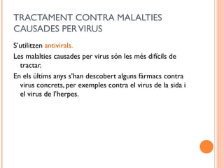 TRACTAMENT CONTRA MALALTIES
CAUSADES PERVIRUS
S’utilitzen antivirals.
Les malalties causades per virus són les més difícils de
tractar.
En els últims anys s’han descobert alguns fàrmacs contra
virus concrets, per exemples contra el virus de la sida i
el virus de l’herpes.
 