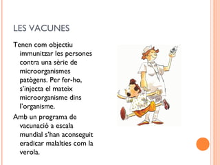 LES VACUNES
Tenen com objectiu
immunitzar les persones
contra una sèrie de
microorganismes
patògens. Per fer-ho,
s’injecta el mateix
microorganisme dins
l’organisme.
Amb un programa de
vacunació a escala
mundial s’han aconseguit
eradicar malalties com la
verola.
 