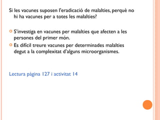 Si les vacunes suposen l'eradicació de malalties, perquè no
hi ha vacunes per a totes les malalties?
 S’investiga en vacunes per malalties que afecten a les
persones del primer món.
 Es difícil treure vacunes per determinades malalties
degut a la complexitat d’alguns microorganismes.
Lectura pàgina 127 i activitat 14
 
