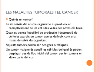 LES MALALTIES TUMORALS I EL CÀNCER
 Què és un tumor?
En els teixits del nostre organisme es produeix un
reemplaçament de les cèl·lules velles per noves cèl·lules.
Quan es trenca l’equilibri de producció i destrucció de
cèl·lules apareix un tumor, que es defineix com una
massa de teixit desorganitzat.
Aquests tumors poden ser benignes o malignes.
Un tumor maligne és aquell les cèl·lules del qual és poden
desplaçar des de lloc inicial del tumor per fer tumors en
altres parts del cos.
 