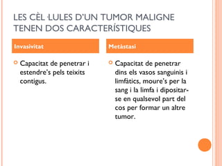 LES CÈL·LULES D’UN TUMOR MALIGNE
TENEN DOS CARACTERÍSTIQUES
 Capacitat de penetrar i
estendre’s pels teixits
contigus.
 Capacitat de penetrar
dins els vasos sanguinis i
limfàtics, moure’s per la
sang i la limfa i dipositar-
se en qualsevol part del
cos per formar un altre
tumor.
Invasivitat Metàstasi
 