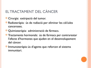 EL TRACTAMENT DEL CÀNCER
 Cirurgia: extirpació del tumor.
 Radioteràpia: ús de radiació per eliminar les cèl.lules
canceroses.
 Quimioteràpia: administració de fàrmacs.
 Tractaments hormonals: ús de fàrmacs per contrarestar
l’efecte d’hormones que ajuden en el desenvolupament
del càncer.
 Immunoteràpia: ús d’agents que reforcen el sistema
immunitari.
 