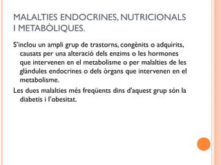 MALALTIES ENDOCRINES, NUTRICIONALS
I METABÒLIQUES.
S’inclou un ampli grup de trastorns, congènits o adquirits,
causats per una alteració dels enzims o les hormones
que intervenen en el metabolisme o per malalties de les
glàndules endocrines o dels òrgans que intervenen en el
metabolisme.
Les dues malalties més freqüents dins d'aquest grup són la
diabetis i l’obesitat.
 