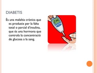 DIABETIS
És una malaltia crònica que
es produeix per la falta
total o parcial d’insulina,
que és una hormona que
controla la concentració
de glucosa a la sang.
 