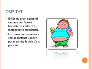 OBESITAT
 Excés de greix corporal
causada per factors
hereditaris, endocrins,
metabolics o ambientals.
 Les seves conseqüències
són importants i poden
posar en risc la vida d’una
persona.
 
