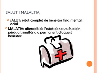 SALUT I MALALTIA
 SALUT: estat complet de benestar físic, mental i
social
 MALATIA: alteració de l’estat de salut, és a dir,
pèrdua transitòria o permanent d’aquest
benestar.
 