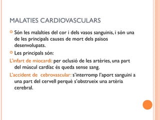 MALATIES CARDIOVASCULARS
 Són les malalties del cor i dels vasos sanguinis, i són una
de les principals causes de mort dels països
desenvolupats.
 Les principals són:
L’infart de miocardi: per oclusió de les artèries, una part
del múscul cardíac és queda sense sang.
L’accident de cebrovascular: s’interromp l’aport sanguini a
una part del cervell perquè s’obstrueix una artèria
cerebral.
 