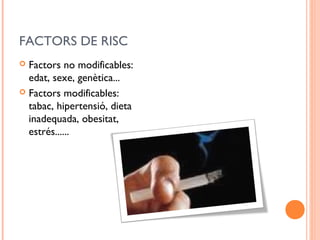 FACTORS DE RISC
 Factors no modificables:
edat, sexe, genètica...
 Factors modificables:
tabac, hipertensió, dieta
inadequada, obesitat,
estrés......
 