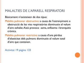 MALALTIES DE L’APARELL RESPIRATORI
Bàsicament n’existeixen de dos tipus:
Malaltia pulmonar obstructiva: a causa de l’estrenyiment o
obstrucció de les vies respiratòries disminueix el volum
d’aire exhalat.Això provoca: asma, enfisema i bronquitis
crònica.
Malaltia pulmonar restrictiva: a causa d’una pèrdua
d’elasticitat dels pulmons disminueix el volum total
d’aire que contenen.
Activitat 19 pàgina 133
 